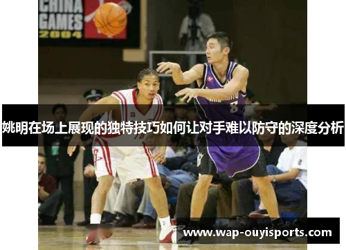姚明在场上展现的独特技巧如何让对手难以防守的深度分析