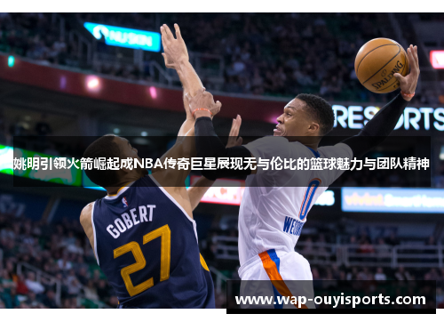 姚明引领火箭崛起成NBA传奇巨星展现无与伦比的篮球魅力与团队精神