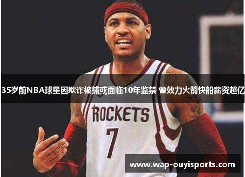 35岁前NBA球星因欺诈被捕或面临10年监禁 曾效力火箭快船薪资超亿