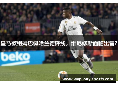 皇马欲组姆巴佩哈兰德锋线，维尼修斯面临出售？